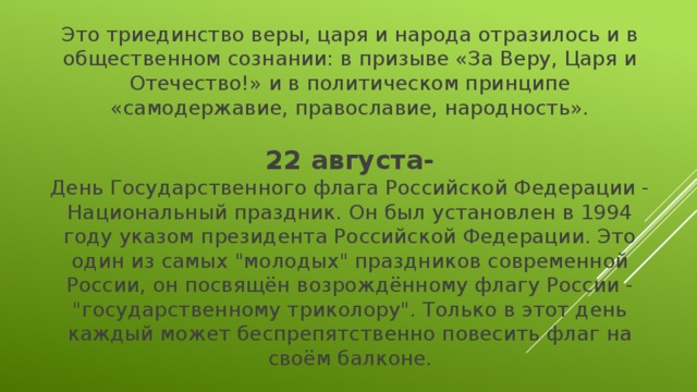 Это триединство веры, царя и народа отразилось и в общественном сознании: в призыве «За Веру, Царя и Отечество!» и в политическом принципе «самодержавие, православие, народность». 22 августа- День Государственного флага Российской Федерации - Национальный праздник. Он был установлен в 1994 году указом президента Российской Федерации. Это один из самых 