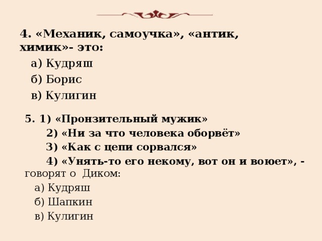 4. «Механик, самоучка», «антик, химик»- это:  а) Кудряш  б) Борис  в) Кулигин 1) «Пронзительный мужик»  2) «Ни за что человека оборвёт»  3) «Как с цепи сорвался»  4) «Унять-то его некому, вот он и воюет», - говорят о Диком:  а) Кудряш  б) Шапкин  в) Кулигин 