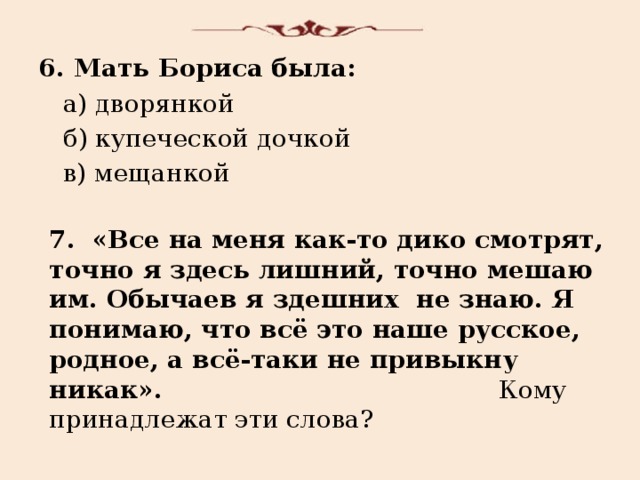 6. Мать Бориса была:  а) дворянкой  б) купеческой дочкой  в) мещанкой 7. «Все на меня как-то дико смотрят, точно я здесь лишний, точно мешаю им. Обычаев я здешних не знаю. Я понимаю, что всё это наше русское, родное, а всё-таки не привыкну никак». Кому принадлежат эти слова? 