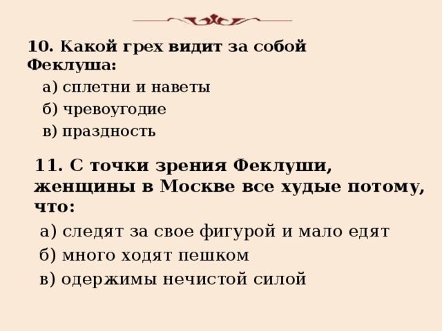 10. Какой грех видит за собой Феклуша:  а) сплетни и наветы  б) чревоугодие  в) праздность 11. С точки зрения Феклуши, женщины в Москве все худые потому, что:  а) следят за свое фигурой и мало едят  б) много ходят пешком  в) одержимы нечистой силой 