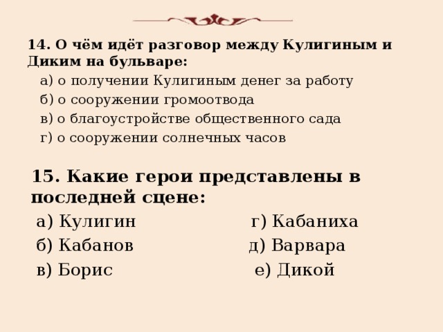 14. О чём идёт разговор между Кулигиным и Диким на бульваре:  а) о получении Кулигиным денег за работу  б) о сооружении громоотвода  в) о благоустройстве общественного сада  г) о сооружении солнечных часов 15. Какие герои представлены в последней сцене:  а) Кулигин г) Кабаниха  б) Кабанов д) Варвара  в) Борис е) Дикой 