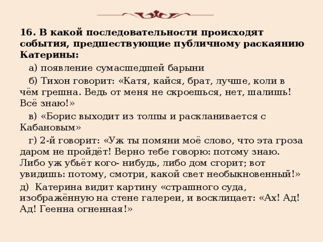 16. В какой последовательности происходят события, предшествующие публичному раскаянию Катерины:  а) появление сумасшедшей барыни  б) Тихон говорит: «Катя, кайся, брат, лучше, коли в чём грешна. Ведь от меня не скроешься, нет, шалишь! Всё знаю!»  в) «Борис выходит из толпы и раскланивается с Кабановым»  г) 2-й говорит: «Уж ты помяни моё слово, что эта гроза даром не пройдёт! Верно тебе говорю: потому знаю. Либо уж убьёт кого- нибудь, либо дом сгорит; вот увидишь: потому, смотри, какой свет необыкновенный!» д) Катерина видит картину «страшного суда, изображённую на стене галереи, и восклицает: «Ах! Ад! Ад! Геенна огненная!» 