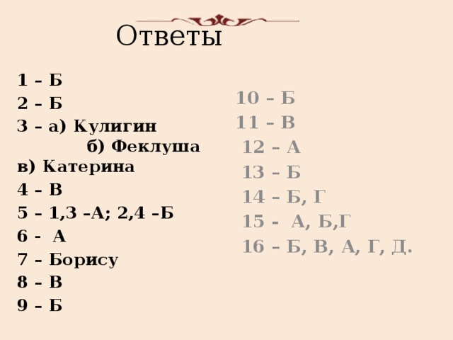 Ответы 10 – Б 11 – В  12 – А  13 – Б  14 – Б, Г  15 - А, Б,Г  16 – Б, В, А, Г, Д. 1 – Б 2 – Б 3 – а) Кулигин б) Феклуша в) Катерина 4 – В 5 – 1,3 –А; 2,4 –Б 6 - А 7 – Борису 8 – В 9 – Б 