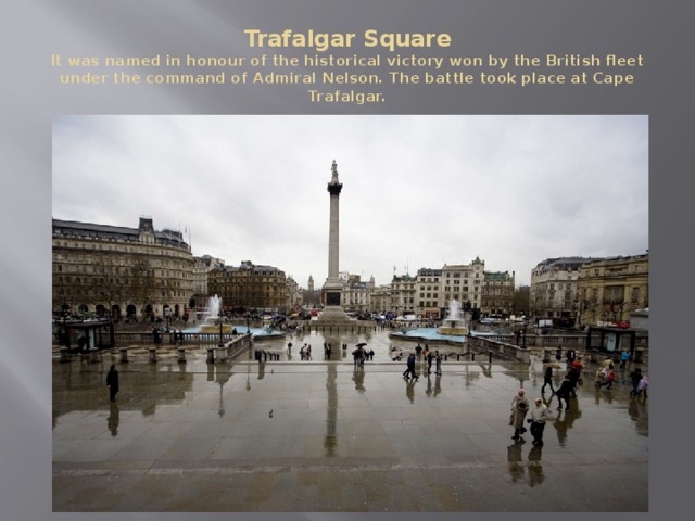 Trafalgar Square  It was named in honour of the historical victory won by the British fleet under the command of Admiral Nelson. The battle took place at Cape Trafalgar. 