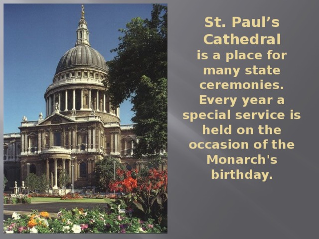 St. Paul’s Cathedral  is a place for many state ceremonies. Every year a special service is held on the occasion of the Monarch's birthday. 