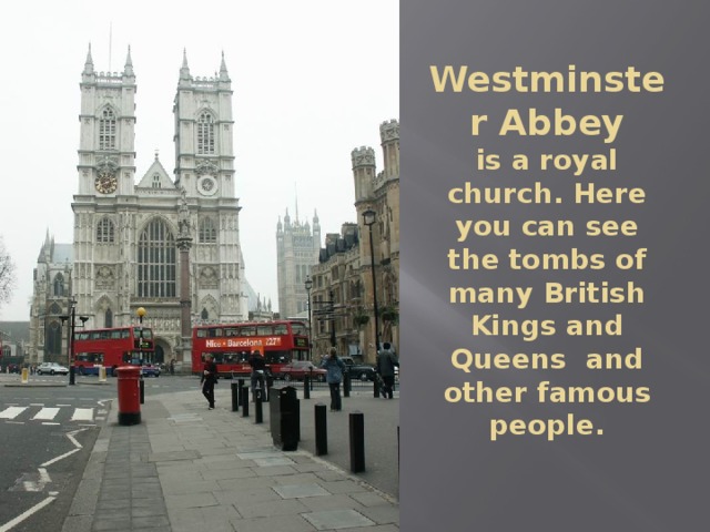 Westminster Abbey  is a royal church. Here you can see the tombs of many British Kings and Queens and other famous people. 