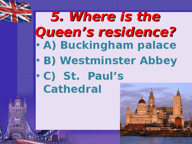 5. Where is the Queen’s residence?   A) Buckingham palace B) Westminster Abbey C) St. Paul’s Cathedral 