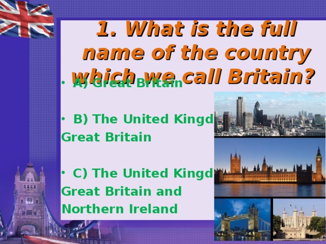 1. What is the full name of the country which we call Britain? A) Great Britain  B) The United Kingdom of Great Britain  C) The United Kingdom of Great Britain and Northern Ireland 