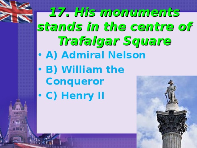 17. His monuments stands in the centre of Trafalgar Square A) Admiral Nelson B) William the Conqueror C) Henry II 