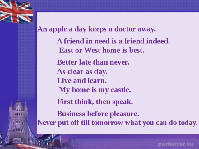 An apple a day keeps a doctor away.   A friend in need is a friend indeed.     East or West home is best.     Better late than never.       As clear as day.        Live and learn.         My home is my castle.    First think, then speak.     Business before pleasure.   Never put off till tomorrow what you can do today.    