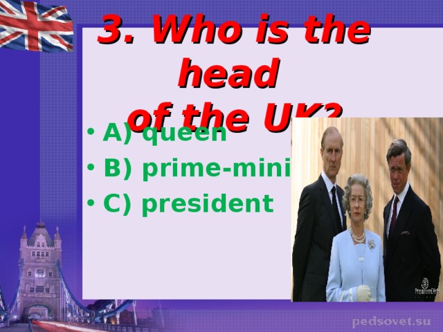  3. Who is the head  of the UK? A) queen B) prime-minister C) president 