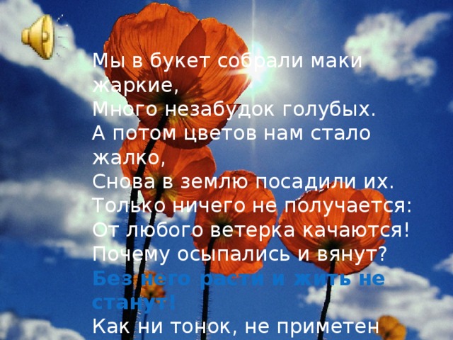 Мы в букет собрали маки жаркие,  Много незабудок голубых.  А потом цветов нам стало жалко,  Снова в землю посадили их.  Только ничего не получается:  От любого ветерка качаются!  Почему осыпались и вянут?  Без него расти и жить не станут!  Как ни тонок, не приметен  Под землею он,  Но не может жить на свете  Без него любой цветок!   