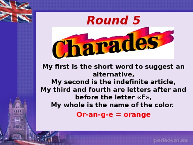    Round 5   My first is the short word to suggest an alternative,  My second is the indefinite article,  My third and fourth are letters after and before the letter «F»,  My whole is the name of the color. Or-an-g-e = orange 