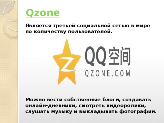 Qzone Является третьей социальной сетью в мире по количеству пользователей.          Можно вести собственные блоги, создавать онлайн-дневники, смотреть видеоролики, слушать музыку и выкладывать фотографии.  