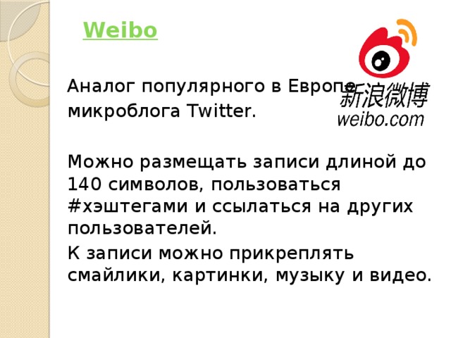   Weibo   Аналог популярного в Европе микроблога Twitter. Можно размещать записи длиной до 140 символов, пользоваться #хэштегами и ссылаться на других пользователей. К записи можно прикреплять смайлики, картинки, музыку и видео. 