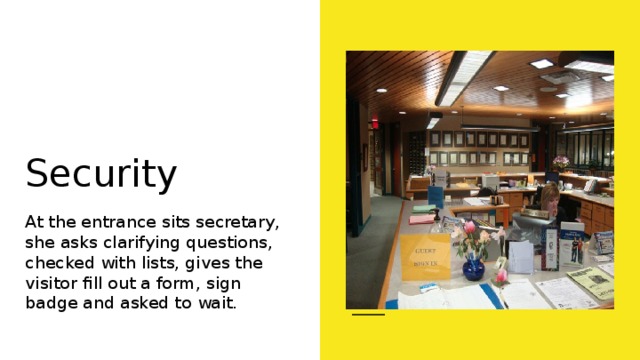Security At the entrance sits secretary, she asks clarifying questions, checked with lists, gives the visitor fill out a form, sign badge and asked to wait. 