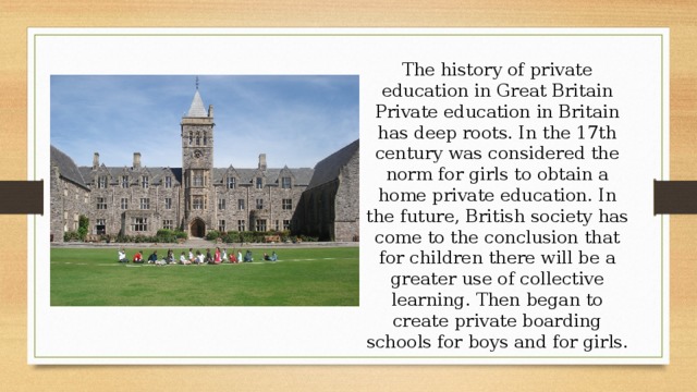 The history of private education in Great Britain Private education in Britain has deep roots. In the 17th century was considered the norm for girls to obtain a home private education. In the future, British society has come to the conclusion that for children there will be a greater use of collective learning. Then began to create private boarding schools for boys and for girls. 