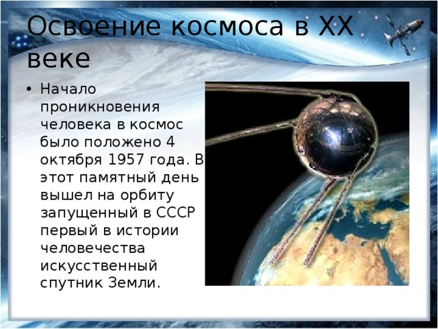 Освоение космоса в XX веке Начало проникновения человека в космос было положено 4 октября 1957 года. В этот памятный день вышел на орбиту запущенный в СССР первый в истории человечества искусственный спутник Земли. 