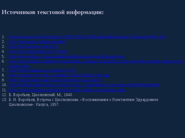 Источников текстовой информации: http://forum-slovo.ru/index.php?PHPSESSID=a45fvi4d6mdt8nn72saia47010&topic=6439.120 http://www.gmik.ru/branches.html http://bucharsky.ru/books/1/6/ http://www.astrogalaxy.ru/720.html http://www.delphis.ru/journal/article/kaluzhskii-mechtatel?popup=true http://www.chaltlib.ru/articles/resurs/jubilei_goda/god_rossijjskojj_kosmonavtik/konstantin_eduardovich_tsiolkovskijj http://www.walkinspace.ru/index/0-1013 http://www.pro-borovsk.ru/Abitante/Cohort/Tsyolkovski.aspx http://www.borovsk.org/Tourism/tsyolkovski.aspx?aId=5 http://tsiolkovsky.ru/index.php?option=com_content&task=blogcategory&id=8&Itemid=46 http://cosmos.ogkuipt.ru/tsiolkovskiy/tsiolkovskiy-k-e-muchenik-nauki Б. Воробьев, Циолковский. М., 1940. Б. Н. Воробьев, Встреча с Циолковским. «Воспоминания о Константине Эдуардовиче Циолковском». Калуга, 1957. 