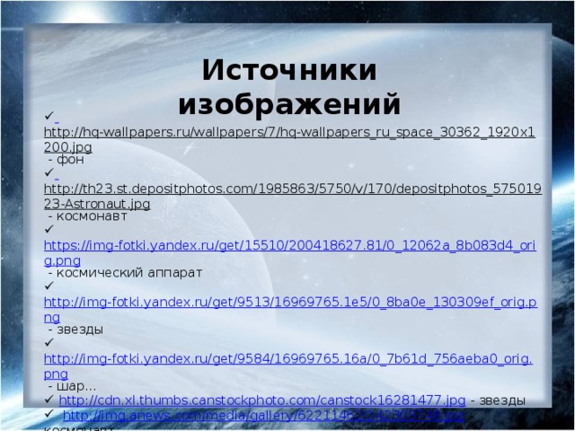 Источники изображений  http://hq-wallpapers.ru/wallpapers/7/hq-wallpapers_ru_space_30362_1920x1200.jpg  - фон  http://th23.st.depositphotos.com/1985863/5750/v/170/depositphotos_57501923-Astronaut.jpg  - космонавт   https://img-fotki.yandex.ru/get/15510/200418627.81/0_12062a_8b083d4_orig.png  - космический аппарат  http://img-fotki.yandex.ru/get/9513/16969765.1e5/0_8ba0e_130309ef_orig.png  - звезды  http://img-fotki.yandex.ru/get/9584/16969765.16a/0_7b61d_756aeba0_orig.png  - шар...  http://cdn.xl.thumbs.canstockphoto.com/canstock16281477.jpg  - звезды  http://img.anews.com/media/gallery/62211462/242303748.jpg  - космонавт  http://dunia.pictures/wp-content/uploads/scripts/timthumb.php?id=2cf658100f3414cbb74400ef1059e96d  - звезда  http://www.playcast.ru/uploads/2014/05/17/8619564.png  - звезды  http://www.g3sky.co.uk/images/shuttle-and-space-station.jpg  - шатл и космическая станция  https://img-fotki.yandex.ru/get/4421/66124276.21/0_63c85_19e90e2e_S.png  - планета 