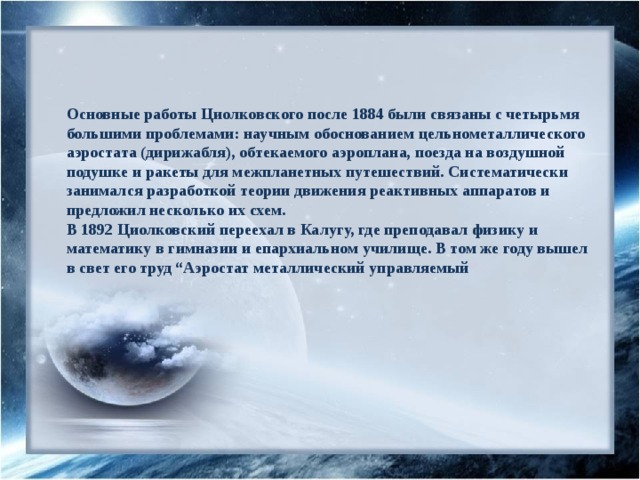 Основные работы Циолковского после 1884 были связаны с четырьмя большими проблемами: научным обоснованием цельнометаллического аэростата (дирижабля), обтекаемого аэроплана, поезда на воздушной подушке и ракеты для межпланетных путешествий. Систематически занимался разработкой теории движения реактивных аппаратов и предложил несколько их схем.  В 1892 Циолковский переехал в Калугу, где преподавал физику и математику в гимназии и епархиальном училище. В том же году вышел в свет его труд “Аэростат металлический управляемый ” . 