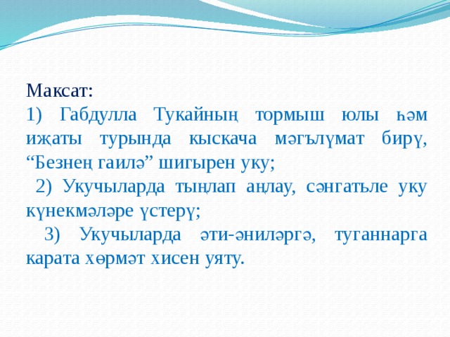 Максат: 1) Габдулла Тукайның тормыш юлы һәм иҗаты турында кыскача мәгълүмат бирү, “Безнең гаилә” шигырен уку;  2) Укучыларда тыңлап аңлау, сәнгатьле уку күнекмәләре үстерү;  3) Укучыларда әти-әниләргә, туганнарга карата хөрмәт хисен уяту. 