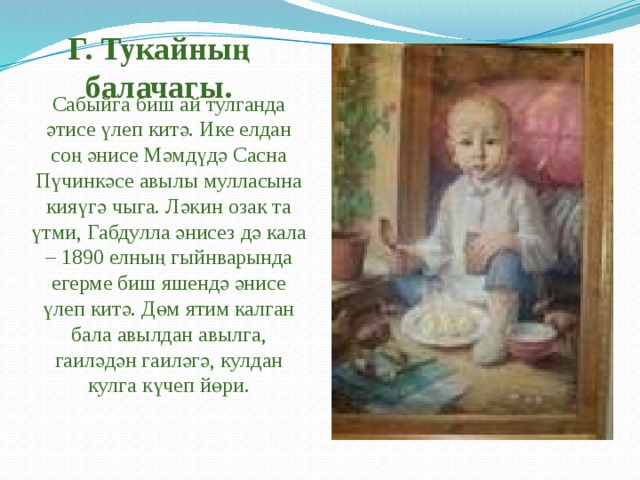 Г. Тукайның балачагы. Сабыйга биш ай тулганда әтисе үлеп китә. Ике елдан соң әнисе Мәмдүдә Сасна Пүчинкәсе авылы мулласына кияүгә чыга. Ләкин озак та үтми, Габдулла әнисез дә кала – 1890 елның гыйнварында егерме биш яшендә әнисе үлеп китә. Дөм ятим калган бала авылдан авылга, гаиләдән гаиләгә, кулдан кулга күчеп йөри. 