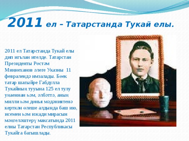 2011 ел – Татарстанда Тукай елы. 2011 ел Татарстанда Тукай елы дип игълан ителде. Татарстан Президенты Рөстәм Миңнеханов әлеге Указны 11 февралендә имзалады. Бөек татар шагыйре Габдулла Тукайның тууына 125 ел тулу уңаеннан һәм, әлбәттә, аның милли һәм дөнья мәдәниятенә керткән өлеше алдында баш ию, исемен һәм иҗади мирасын мәңгеләштерү максатында 2011 елны Татарстан Республикасы Тукайга багышлады. 