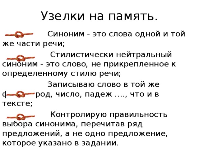 Узелки на память.  Синоним - это слова одной и той же части речи;  Стилистически нейтральный синоним - это слово, не прикрепленное к определенному стилю речи;  Записываю слово в той же форме (род, число, падеж …., что и в тексте;  Контролирую правильность выбора синонима, перечитав ряд предложений, а не одно предложение, которое указано в задании. 