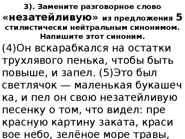 3). Замените разговорное слово «незатейливую» из предложения 5 стилистически нейтральным синонимом. Напишите этот синоним. (4)Он вска­раб­кал­ся на остат­ки трух­ля­во­го пень­ка, чтобы быть по­вы­ше, и запел. (5)Это был свет­ля­чок — ма­лень­кая бу­ка­шеч­ка, и пел он свою не­за­тей­ли­вую пе­сен­ку о том, что видел: пре­крас­ную кар­ти­ну за­ка­та, кра­си­вое небо, зелёное море травы, се­реб­ря­ные слёзы росы и лю­бовь. 