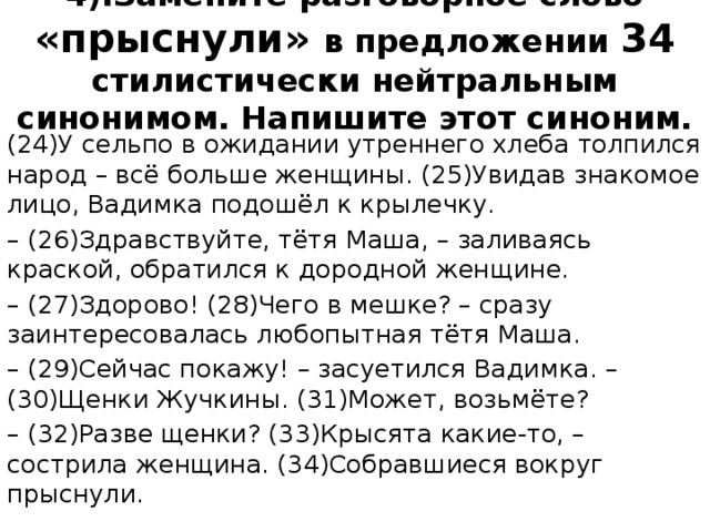 4).Замените разговорное слово «прыснули» в предложении 34 стилистически нейтральным синонимом. Напишите этот синоним.   (24)У сельпо в ожидании утреннего хлеба толпился народ – всё больше женщины. (25)Увидав знакомое лицо, Вадимка подошёл к крылечку. – (26)Здравствуйте, тётя Маша, – заливаясь краской, обратился к дородной женщине. – (27)Здорово! (28)Чего в мешке? – сразу заинтересовалась любопытная тётя Маша. – (29)Сейчас покажу! – засуетился Вадимка. – (30)Щенки Жучкины. (31)Может, возьмёте? – (32)Разве щенки? (33)Крысята какие-то, – сострила женщина. (34)Собравшиеся вокруг прыснули. 