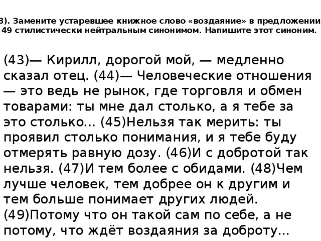 8). Замените устаревшее книжное слово «воздаяние» в предложении 49 стилистически нейтральным синонимом. Напишите этот синоним.   (43)— Кирилл, дорогой мой, — медленно сказал отец. (44)— Человеческие отношения — это ведь не рынок, где торговля и обмен товарами: ты мне дал столько, а я тебе за это столько... (45)Нельзя так мерить: ты проявил столько понимания, и я тебе буду отмерять равную дозу. (46)И с добротой так нельзя. (47)И тем более с обидами. (48)Чем лучше человек, тем добрее он к другим и тем больше понимает других людей. (49)Потому что он такой сам по себе, а не потому, что ждёт воздаяния за доброту... 