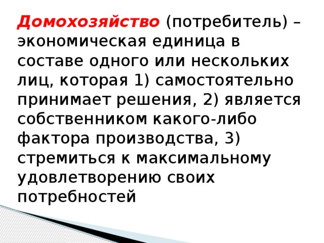 Домохозяйство (потребитель) – экономическая единица в составе одного или нескольких лиц, которая 1) самостоятельно принимает решения, 2) является собственником какого-либо фактора производства, 3) стремиться к максимальному удовлетворению своих потребностей 