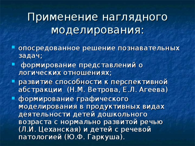 Применение наглядного моделирования: опосредованное решение познавательных задач;  формирование представлений о логических отношениях; развитие способности к перспективной абстракции (Н.М. Ветрова, Е.Л. Агеева) формирование графического моделирования в продуктивных видах деятельности детей дошкольного возраста с нормально развитой речью (Л.И. Цеханская) и детей с речевой патологией (Ю.Ф. Гаркуша). 
