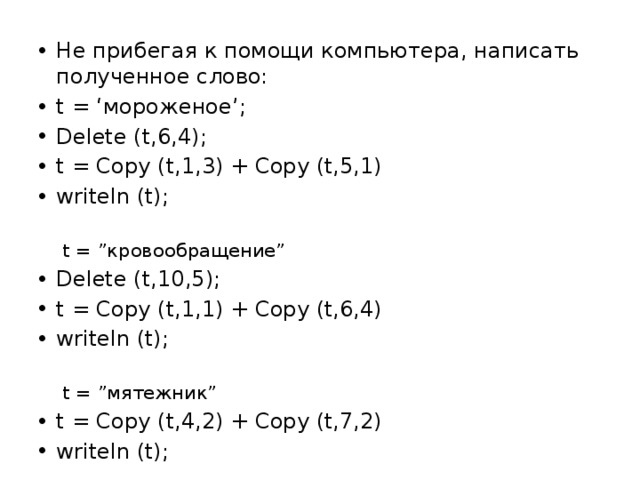 Не прибегая к помощи компьютера, написать полученное слово: t = ‘мороженое’; Delete (t,6,4); t = Copy (t,1,3) + Copy (t,5,1) writeln (t); t = ”кровообращение” Delete (t,10,5); t = Copy (t,1,1) + Copy (t,6,4) writeln (t); t = ”мятежник” t = Copy (t,4,2) + Copy (t,7,2) writeln (t); 