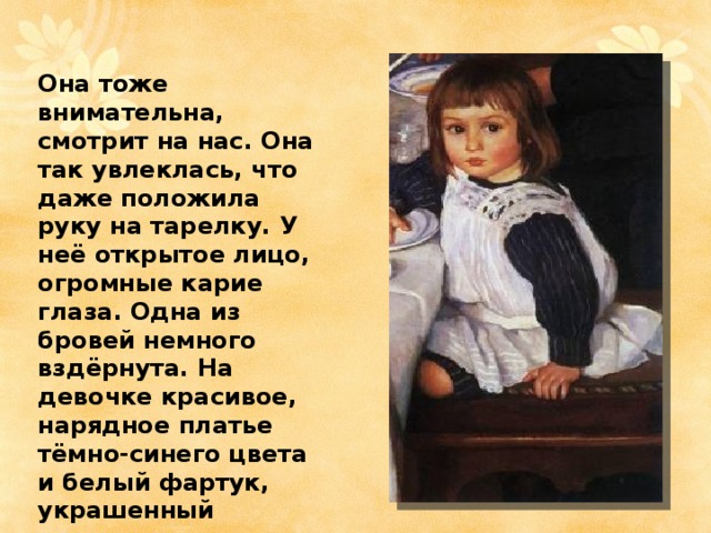 Она тоже внимательна, смотрит на нас. Она так увлеклась, что даже положила руку на тарелку. У неё открытое лицо, огромные карие глаза. Одна из бровей немного вздёрнута. На девочке красивое, нарядное платье тёмно-синего цвета и белый фартук, украшенный кружевами. 