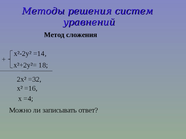 Методы решения систем уравнений  Метод сложения  x²-2y² =14, + x²+2y²= 18;  2x² =32,  x² =16,  x =4; Можно ли записывать ответ?