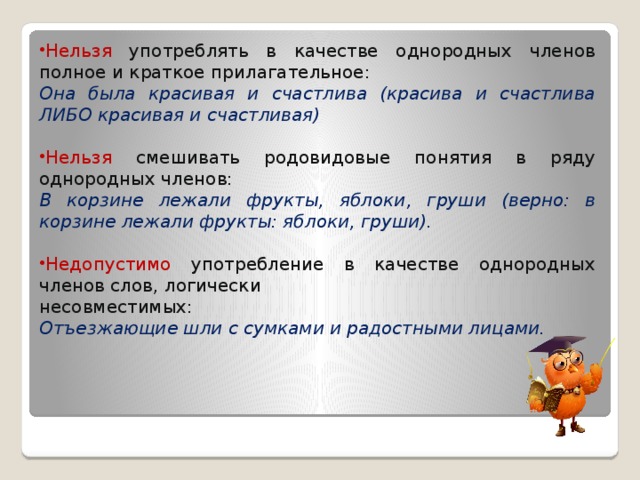 Нельзя употреблять в качестве однородных членов полное и краткое прилагательное: Она была красивая и счастлива (красива и счастлива ЛИБО красивая и счастливая) Нельзя смешивать родовидовые понятия в ряду однородных членов: В корзине лежали фрукты, яблоки, груши (верно: в корзине лежали фрукты: яблоки, груши). Недопустимо употребление в качестве однородных членов слов, логически несовместимых: Отъезжающие шли с сумками и радостными лицами. 