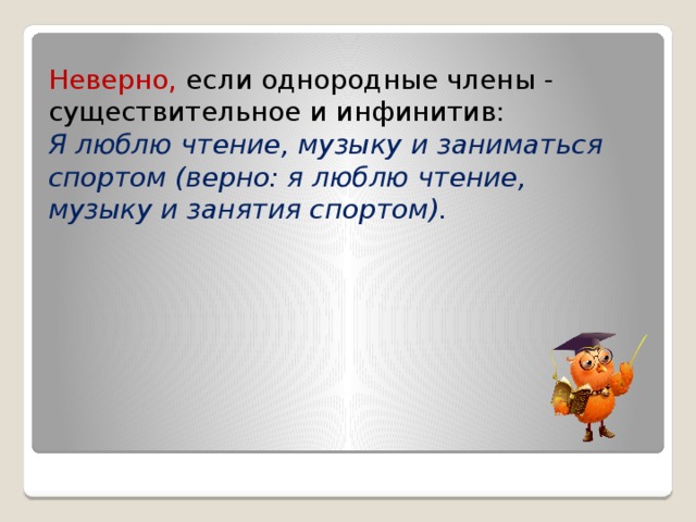 Неверно, если однородные члены - существительное и инфинитив: Я люблю чтение, музыку и заниматься спортом (верно: я люблю чтение, музыку и занятия спортом). 