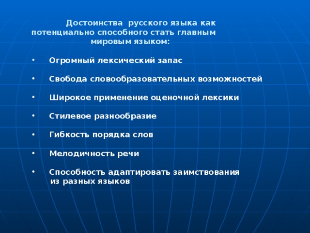  Достоинства русского языка как потенциально способного стать главным  мировым языком:   Огромный лексический запас   Свобода словообразовательных возможностей   Широкое применение оценочной лексики   Стилевое разнообразие   Гибкость порядка слов   Мелодичность речи   Способность адаптировать заимствования  из разных языков  