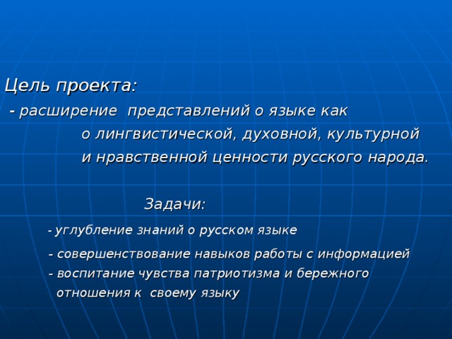 Цель проекта:  - расширение представлений о языке как  о лингвистической, духовной, культурной  и нравственной ценности русского народа.   Задачи:   - углубление знаний о русском языке  - совершенствование навыков работы с информацией  - воспитание чувства патриотизма  и бережного  отношения к своему языку   