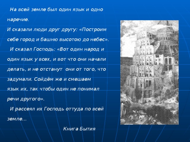  На всей земле был один язык и одно наречие. И сказали люди друг другу: «Построим себе город и башню высотою до небес».  И сказал Господь: «Вот один народ и один язык у всех, и вот что они начали делать, и не отстанут они от того, что задумали. Сойдём же и смешаем язык их, так чтобы один не понимал речи другого».  И рассеял их Господь оттуда по всей земле…  Книга Бытия 