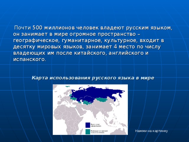   Почти 500 миллионов человек владеют русским языком, он занимает в мире огромное пространство – географическое, гуманитарное, культурное, входит в десятку мировых языков, занимает 4 место по числу владеющих им после китайского, английского и испанского.    Карта использования русского языка в мире    Нажми на картинку 