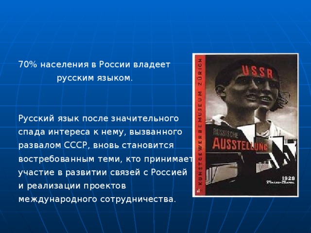 70% населения в России владеет  русским языком. Русский язык после значительного спада интереса к нему, вызванного развалом СССР, вновь становится востребованным теми, кто принимает участие в развитии связей с Россией и реализации проектов международного сотрудничества. 