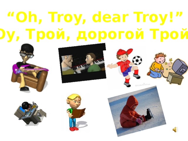 “ Oh, Troy, dear Troy!” “ Оу, Трой, дорогой Трой!” 