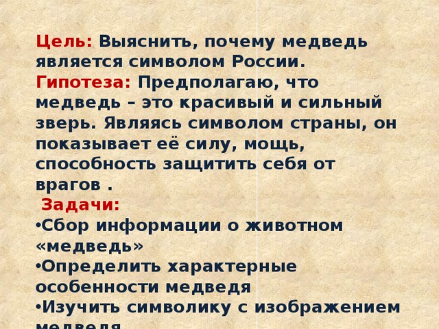 Цель:  Выяснить, почему медведь является символом России. Гипотеза: Предполагаю, что медведь – это красивый и сильный зверь. Являясь символом страны, он показывает её силу, мощь, способность защитить себя от врагов .  Задачи: