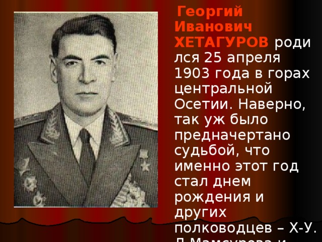  Георгий Иванович ХЕТАГУРОВ   родился 25 апреля 1903 года в горах центральной Осетии. Наверно, так уж было предначертано судьбой, что именно этот год стал днем рождения и других полководцев – Х-У. Д.Мамсурова и И.А.Плиева. 