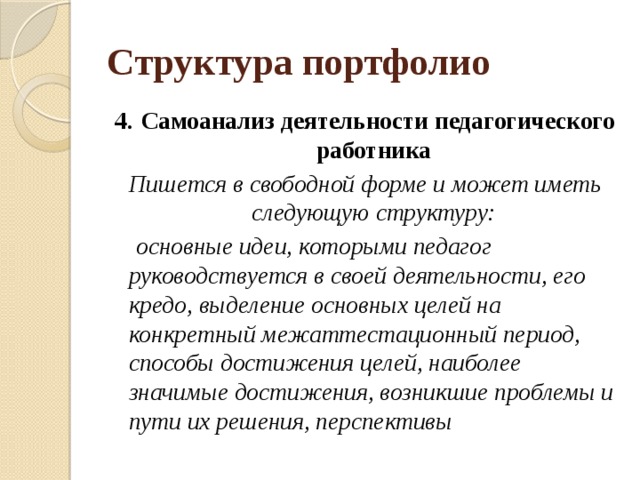 Структура портфолио 4.   Самоанализ деятельности педагогического работника Пишется в свободной форме и может иметь следующую структуру:  основные идеи, которыми педагог руководствуется в своей деятельности, его кредо, выделение основных целей на конкретный межаттестационный период, способы достижения целей, наиболее значимые достижения, возникшие проблемы и пути их решения, перспективы 