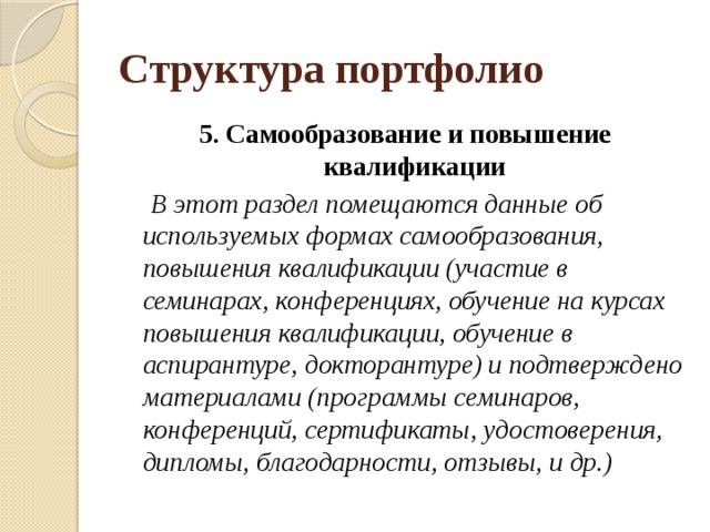 Структура портфолио 5. Самообразование и повышение квалификации  В этот раздел помещаются данные об используемых формах самообразования, повышения квалификации (участие в семинарах, конференциях, обучение на курсах повышения квалификации, обучение в аспирантуре, докторантуре) и подтверждено материалами (программы семинаров, конференций, сертификаты, удостоверения, дипломы, благодарности, отзывы, и др.) 