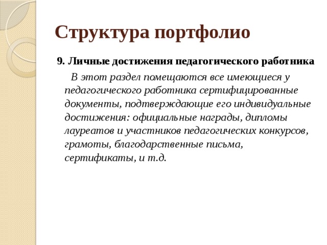 Структура портфолио 9.   Личные достижения педагогического работника  В этот раздел помещаются все имеющиеся у педагогического работника сертифицированные документы, подтверждающие его индивидуальные достижения: официальные награды, дипломы лауреатов и участников педагогических конкурсов, грамоты, благодарственные письма, сертификаты, и т.д.   